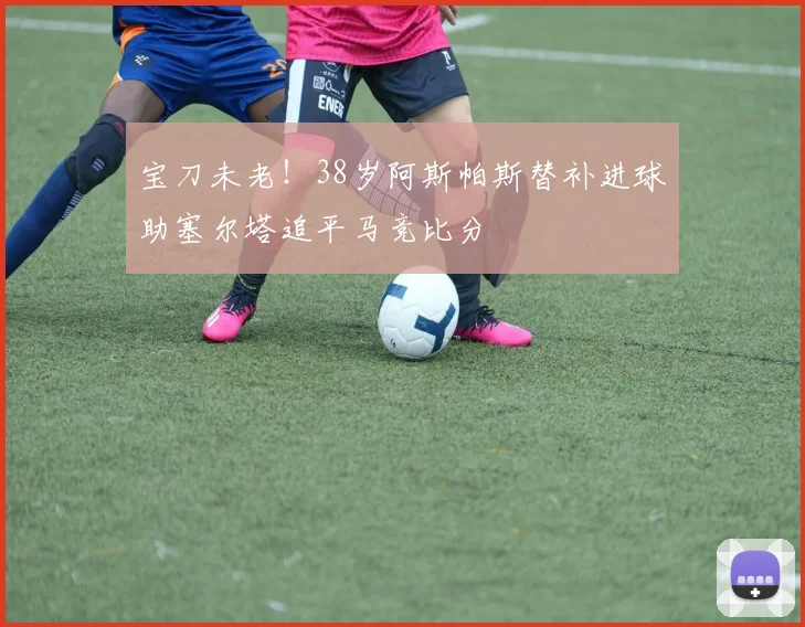 宝刀未老！38岁阿斯帕斯替补进球助塞尔塔追平马竞比分