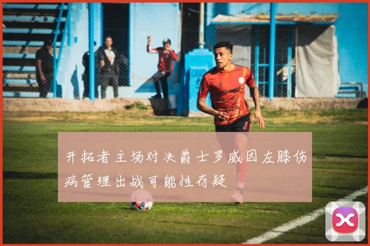 开拓者主场对决爵士罗威因左膝伤病管理出战可能性存疑