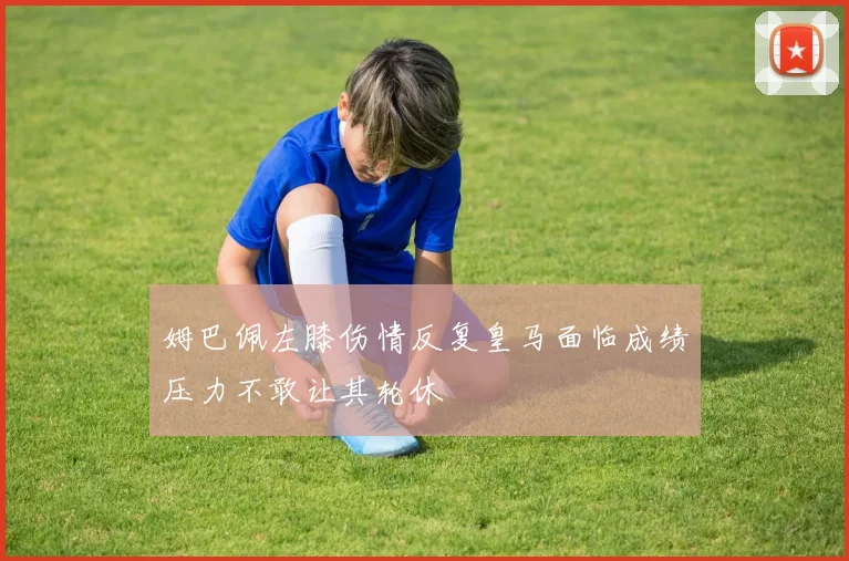 姆巴佩左膝伤情反复皇马面临成绩压力不敢让其轮休