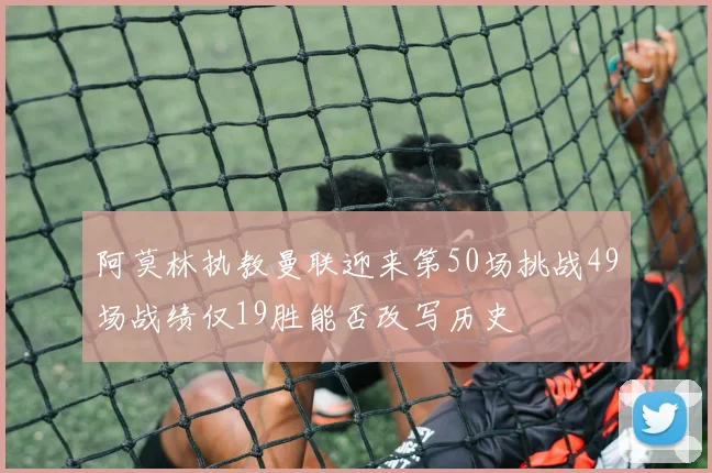 阿莫林执教曼联迎来第50场挑战49场战绩仅19胜能否改写历史