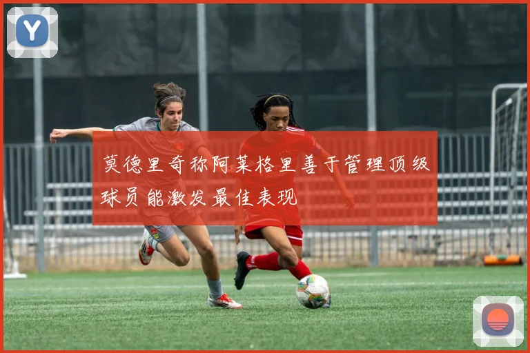 莫德里奇称阿莱格里善于管理顶级球员能激发最佳表现