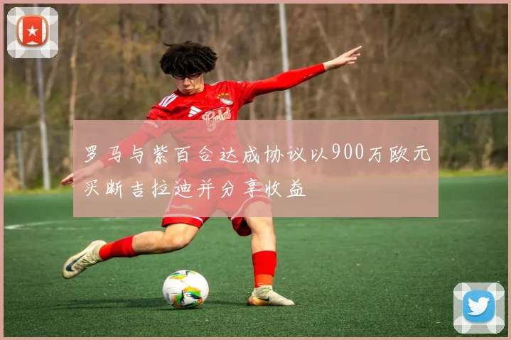 罗马与紫百合达成协议以900万欧元买断吉拉迪并分享收益