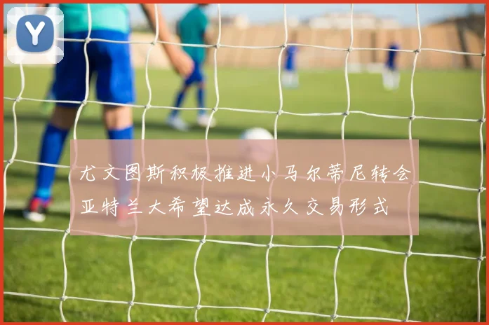 尤文图斯积极推进小马尔蒂尼转会亚特兰大希望达成永久交易形式