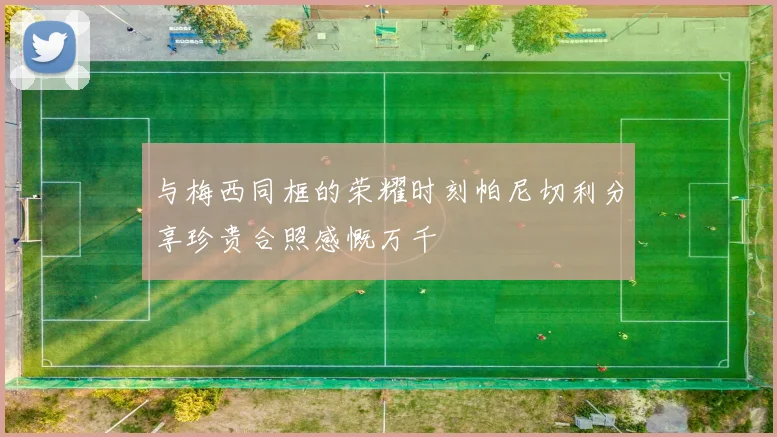 与梅西同框的荣耀时刻帕尼切利分享珍贵合照感慨万千
