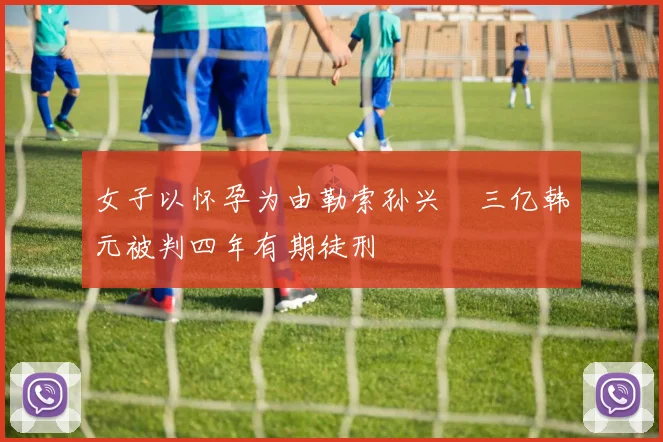 女子以怀孕为由勒索孙兴慜三亿韩元被判四年有期徒刑