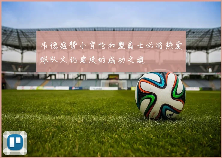 韦德盛赞小贾伦加盟爵士必将热爱球队文化建设的成功之道