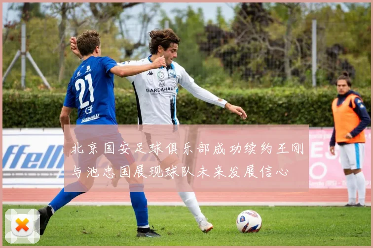 北京国安足球俱乐部成功续约王刚与池忠国展现球队未来发展信心