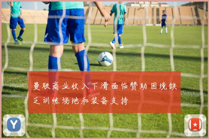 曼联商业收入下滑面临赞助困境缺乏训练场地和装备支持
