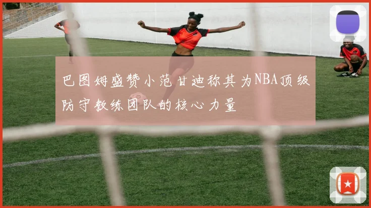 巴图姆盛赞小范甘迪称其为NBA顶级防守教练团队的核心力量