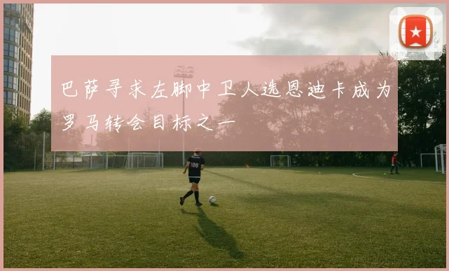 巴萨寻求左脚中卫人选恩迪卡成为罗马转会目标之一