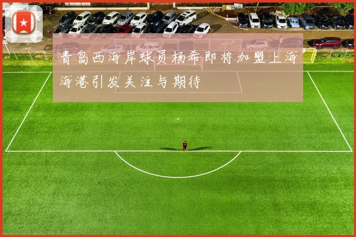 青岛西海岸球员杨希即将加盟上海海港引发关注与期待