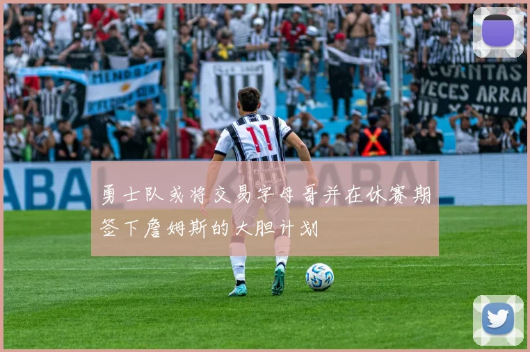 勇士队或将交易字母哥并在休赛期签下詹姆斯的大胆计划