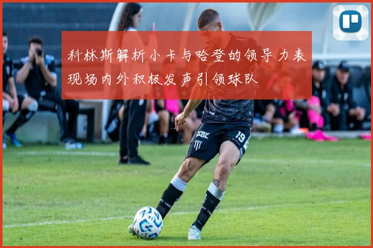 科林斯解析小卡与哈登的领导力表现场内外积极发声引领球队