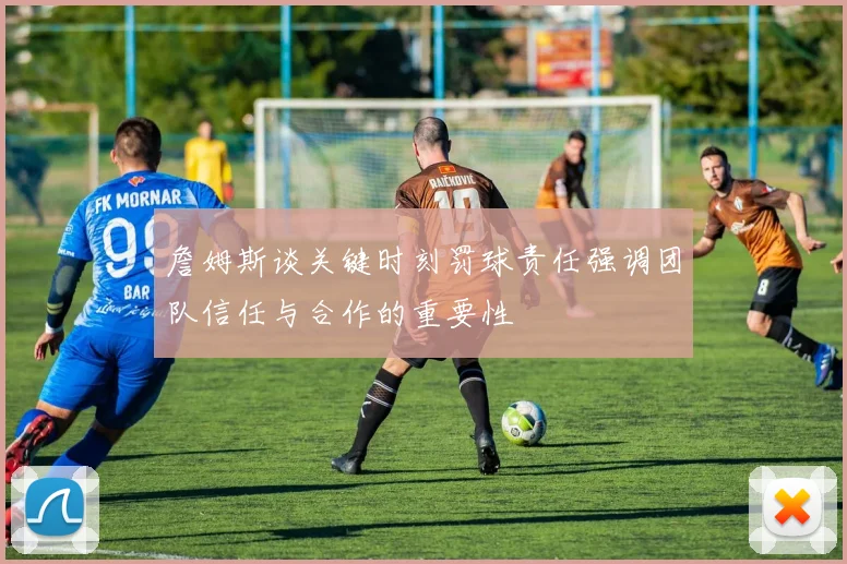 詹姆斯谈关键时刻罚球责任强调团队信任与合作的重要性