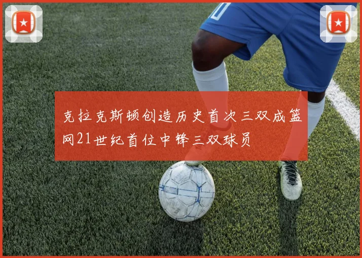 克拉克斯顿创造历史首次三双成篮网21世纪首位中锋三双球员
