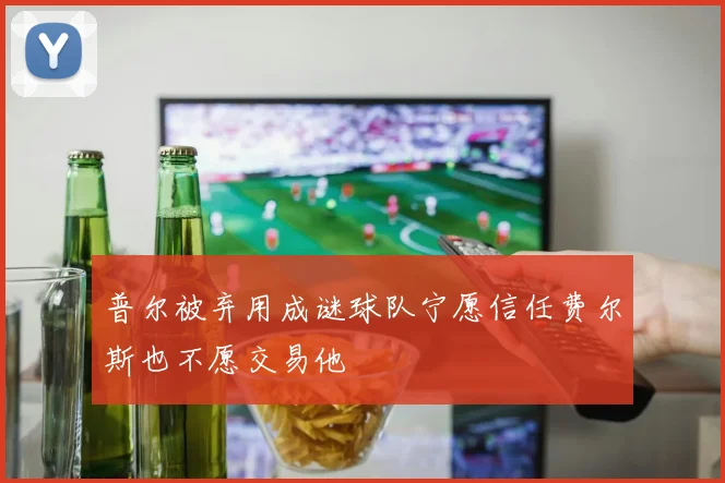 普尔被弃用成谜球队宁愿信任费尔斯也不愿交易他