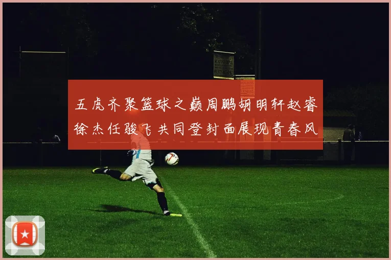 五虎齐聚篮球之巅周鹏胡明轩赵睿徐杰任骏飞共同登封面展现青春风采