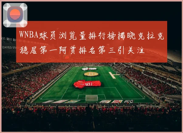WNBA球员浏览量排行榜揭晓克拉克稳居第一阿贾排名第三引关注