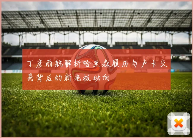丁彦雨航解析哈里森履历与卢卡交易背后的新老板动向