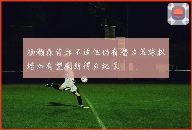 杨瀚森背部不适但仍有潜力若球权增加有望刷新得分纪录