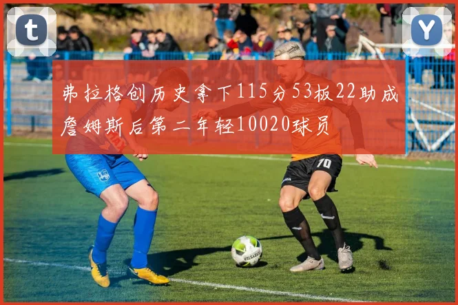 弗拉格创历史拿下115分53板22助成詹姆斯后第二年轻10020球员
