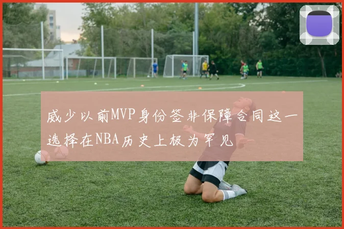 威少以前MVP身份签非保障合同这一选择在NBA历史上极为罕见
