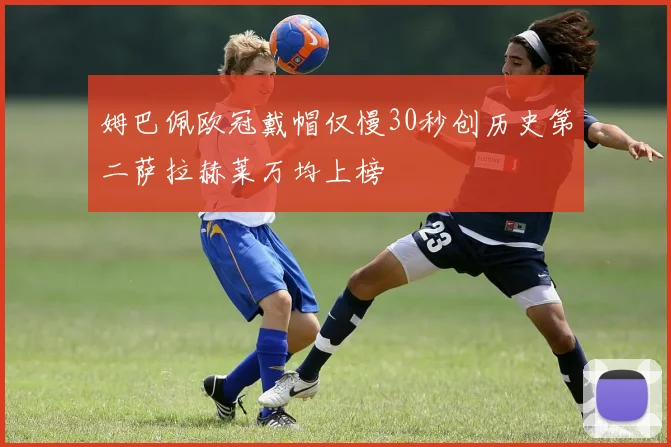 姆巴佩欧冠戴帽仅慢30秒创历史第二萨拉赫莱万均上榜
