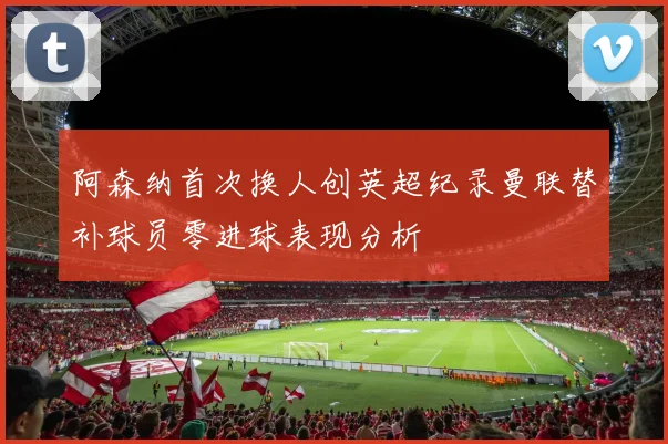 阿森纳首次换人创英超纪录曼联替补球员零进球表现分析