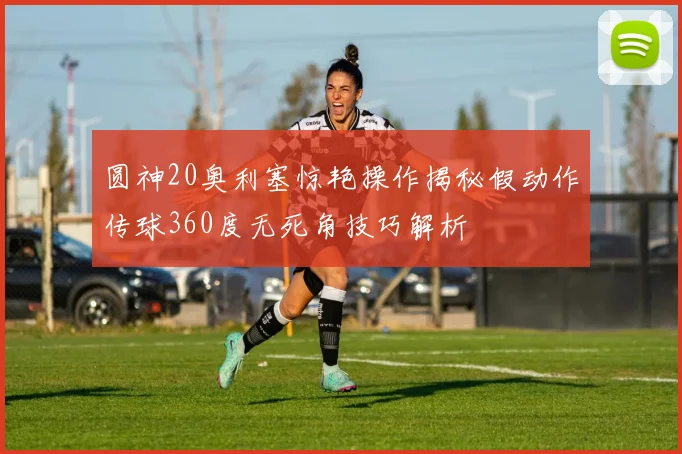 圆神20奥利塞惊艳操作揭秘假动作传球360度无死角技巧解析