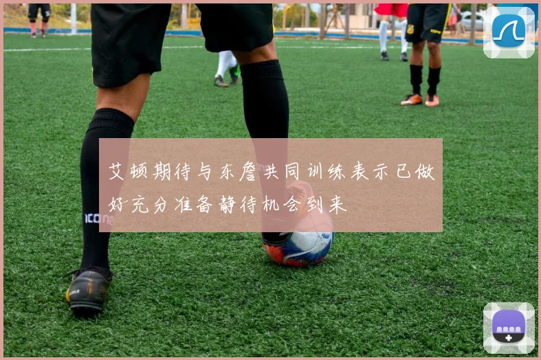 艾顿期待与东詹共同训练表示已做好充分准备静待机会到来