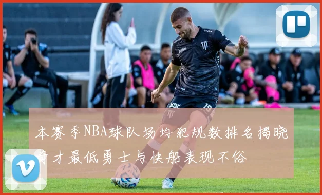 本赛季NBA球队场均犯规数排名揭晓奇才最低勇士与快船表现不俗