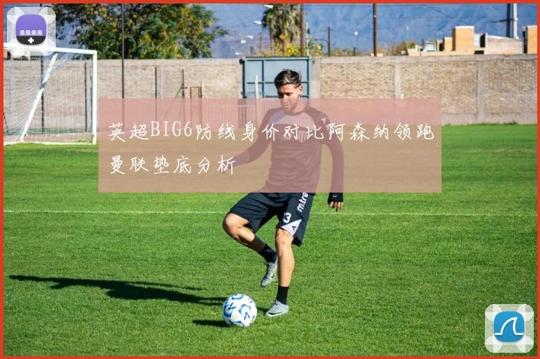 英超BIG6防线身价对比阿森纳领跑曼联垫底分析