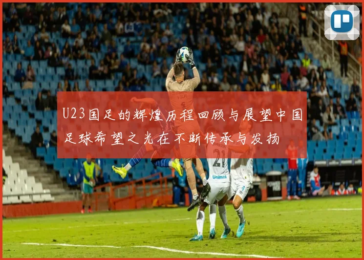 U23国足的辉煌历程回顾与展望中国足球希望之光在不断传承与发扬