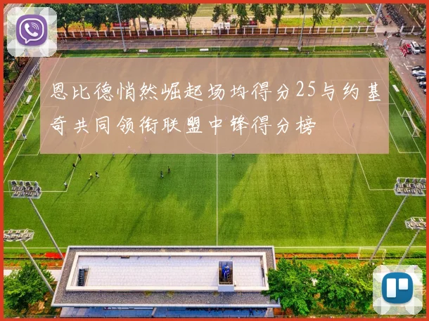恩比德悄然崛起场均得分25与约基奇共同领衔联盟中锋得分榜