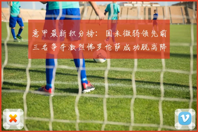 意甲最新积分榜：国米微弱领先前三名争夺激烈佛罗伦萨成功脱离降级区