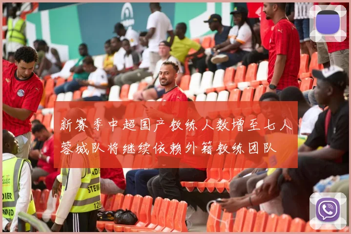 新赛季中超国产教练人数增至七人蓉城队将继续依赖外籍教练团队