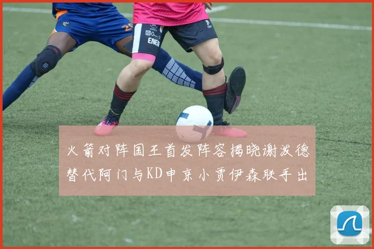 火箭对阵国王首发阵容揭晓谢泼德替代阿门与KD申京小贾伊森联手出战